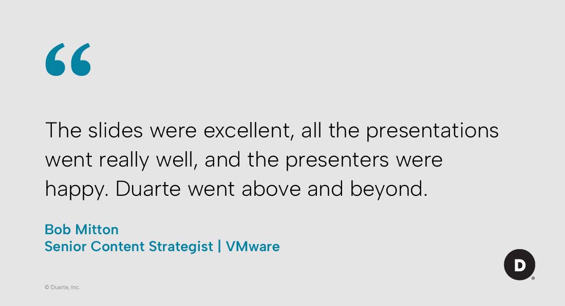 “The slides were excellent, all the presentations went really well, and the presenters were happy. Duarte went above and beyond.”

Bob Mitton, Senior Content Strategist, VMware