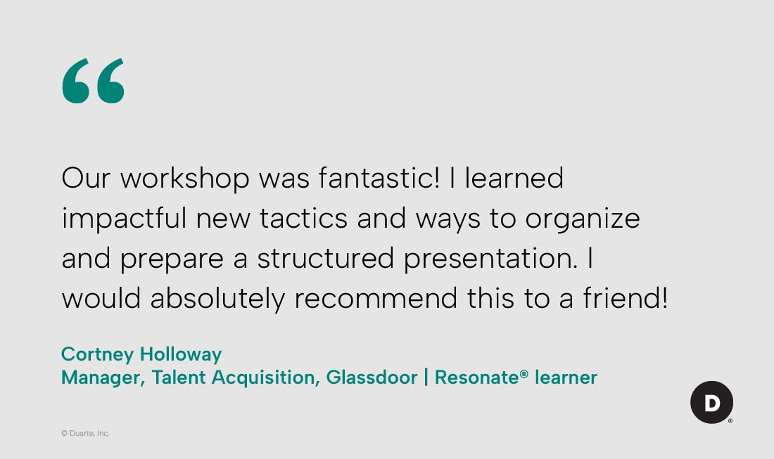 “Our workshop was fantastic! I learned impactful new tactics and ways to organize and prepare a structured presentation. I would absolutely recommend this to a friend!”

Cortney Holloway, Manager, Talent Acquisition, Glassdoor, Resonate® learner