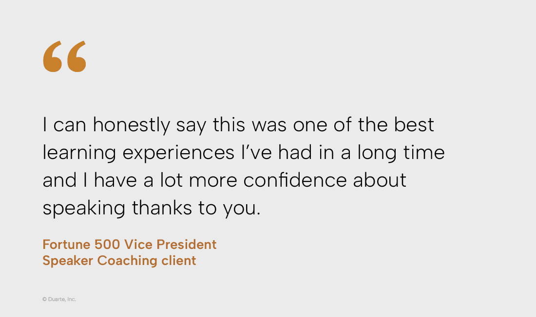 “I can honestly say this was one of the best learning experiences I've had in a long time and I have a lot more confidence about speaking thanks to you.“

Vice President, Fortune 500 company, Speaker Coaching client